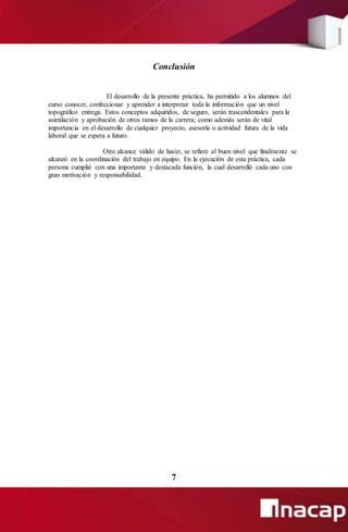 Conclusión
El desarrollo de la presente práctica, ha permitido a los alumnos del
curso conocer, confeccionar y aprender a interpretar toda la información que un nivel
topográfico entrega. Estos conceptos adquiridos, de seguro, serán trascendentales para la
asimilación y aprobación de otros ramos de la carrera; como además serán de vital
importancia en el desarrollo de cualquier proyecto, asesoría o actividad futura de la vida
laboral que se espera a futuro.
Otro alcance válido de hacer, se refiere al buen nivel que finalmente se
alcanzó en la coordinación del trabajo en equipo. En la ejecución de esta práctica, cada
persona cumplió con una importante y destacada función, la cual desarrolló cada uno con
gran motivación y responsabilidad.
7
 