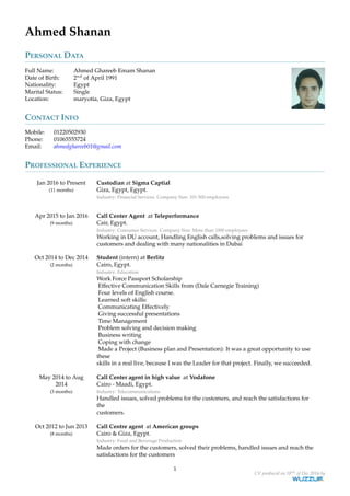 Ahmed Shanan
PERSONAL DATA
Full Name: Ahmed Ghareeb Emam Shanan
Date of Birth: 2nd
of April 1991
Nationality: Egypt
Marital Status: Single
Location: maryotia, Giza, Egypt
CONTACT INFO
Mobile: 01220502930
Phone: 01065555724
Email: ahmedghareeb01@gmail.com
PROFESSIONAL EXPERIENCE
Jan 2016 to Present
(11 months)
Custodian at Sigma Captial
Giza, Egypt, Egypt.
Industry: Financial Services. Company Size: 101-500 employees
Apr 2015 to Jan 2016
(9 months)
Call Center Agent at Teleperformance
Cair, Egypt.
Industry: Consumer Services. Company Size: More than 1000 employees
Working in DU account, Handling English calls,solving problems and issues for
customers and dealing with many nationalities in Dubai
Oct 2014 to Dec 2014
(2 months)
Student (intern) at Berlitz
Cairo, Egypt.
Industry: Education
Work Force Passport Scholarship
Effective Communication Skills from (Dale Carnegie Training)
Four levels of English course.
Learned soft skills:
Communicating Effectively
Giving successful presentations
Time Management
Problem solving and decision making
Business writing
Coping with change
Made a Project (Business plan and Presentation): It was a great opportunity to use
these
skills in a real live, because I was the Leader for that project. Finally, we succeeded.
May 2014 to Aug
2014
(3 months)
Call Center agent in high value at Vodafone
Cairo - Maadi, Egypt.
Industry: Telecommunications
Handled issues, solved problems for the customers, and reach the satisfactions for
the
customers.
Oct 2012 to Jun 2013
(8 months)
Call Centre agent at American groups
Cairo & Giza, Egypt.
Industry: Food and Beverage Production
Made orders for the customers, solved their problems, handled issues and reach the
satisfactions for the customers
1
CV produced on 18th of Dec 2016 by
 