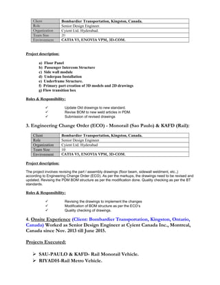 Client Bombardier Transportation, Kingston, Canada.
Role Senior Design Engineer.
Organization Cyient Ltd. Hyderabad.
Team Size 20
Environment CATIA V5, ENOVIA VPM, 3D-COM.
Project description:
a) Floor Panel
b) Passenger Intercom Structure
c) Side wall module
d) Underpan Installation
e) Underframe Structure.
f) Primary part creation of 3D models and 2D drawings
g) Flow transition box
Roles & Responsibility:
 Update Old drawings to new standard.
 Revise BOM to new weld articles in PDM.
 Submission of revised drawings
3. Engineering Change Order (ECO) - Monorail (Sao Paulo) & KAFD (Rail):
Client Bombardier Transportation, Kingston, Canada.
Role Senior Design Engineer
Organization Cyient Ltd. Hyderabad
Team Size 10
Environment CATIA V5, ENOVIA VPM, 3D-COM.
Project description:
The project involves revising the part / assembly drawings (floor beam, sidewall weldment, etc.,)
according to Engineering Change Order (ECO). As per the markups, the drawings need to be revised and
updated. Revising the PDM BOM structure as per the modification done. Quality checking as per the BT
standards.
Roles & Responsibility:
 Revising the drawings to implement the changes
 Modification of BOM structure as per the ECO’s
 Quality checking of drawings.
4. Onsite Experience (Client: Bombardier Transportation, Kingston, Ontario,
Canada) Worked as Senior Design Engineer at Cyient Canada Inc., Montreal,
Canada since Nov. 2013 till June 2015.
Projects Executed:
 SAU-PAULO & KAFD- Rail Monorail Vehicle.
 RIYADH-Rail Metro Vehicle.
 