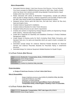 Roles & Responsibility
• Generated Interiors design, Under frame Structure, Roof Structure, End cap, Sidewalls,
Floor Panels concepts for INNOVIA Monorail Vehicle for SPET (Sau- Paulo’s, Brazil)
which has Seven Car’s Vehicle and KAFD (King Abdullah Financial District, Saudi
Arabia) which has 2 Car’s Vehicle.
• Mostly interacted with clients at Bombardier Transportation, Canada and offshore
team at India to design Interiors, Undercar equipment’s and Car Body of Rail for both
the SPET (Sau-Paulo) & KAFD (King Abdullah Financial District) Projects.
• Designed various interior parts like Side liner, End side liner, Return Air flow duct,
Seat and Graphic liners.
• Created Undercar Equipment’s installation.
• Created Undercar Brackets for Under Frame Structure.
• Designed Ceiling Structure as per client’s requirement.
• Created and worked on Engineering Change Request (ECR’s) & Engineering Change
Order (ECO’s) - Monorail (Sao Paulo) & KAFD
• Create Bill of Materials for Assembly and Installation Drawings in Product Database
Management (PDM).
• Create Design & Drawing works for Part’s (including Sheet Metal, Extrusions, and
Standard Parts etc.) for parts and Assembly which are used to build a complete Car
of the train.
• Generated concept design for Undercar Electrical Riveted Brackets for Electrical
Harness and Undercar Pneumatic Brackets for Pneumatic Piping in Underframe
Structure.
• Generated design for Undercar Equipment Welded Brackets for Riyadh Project.
5. LoTrain Vehicle (Rail Metro):
Client Bombardier Transportation, Derby, UNITED KINGDOM
Role Senior Design Engineer.
Organization Cyient Ltd. Hyderabad.
Team Size 12
Environment CATIA V5, ENOVIA VPM, 3D-COM.
Project description:
a) Design of Underframe Structure, LoTrain Vehicle (Rail Metro)
Roles & Responsibility:
 Design Underframe structure using CATIA V5, ENOVIA VPM, 3D-COM.
 Create Bill Of Material using PDM.
 Submission of revised drawings
 Co-Ordination of work from Cyient-Offshore Team to Bombardier
Transportation Derby, United Kingdom. Handling a Team of 5 associates.
6. LoTrain Vehicle (Rail Metro):
Client Bombardier Transportation, 17047 Vado Ligure (SV), ITALY
Role Senior Design Engineer.
 