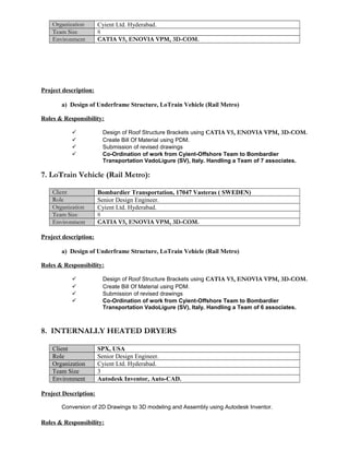 Organization Cyient Ltd. Hyderabad.
Team Size 8
Environment CATIA V5, ENOVIA VPM, 3D-COM.
Project description:
a) Design of Underframe Structure, LoTrain Vehicle (Rail Metro)
Roles & Responsibility:
 Design of Roof Structure Brackets using CATIA V5, ENOVIA VPM, 3D-COM.
 Create Bill Of Material using PDM.
 Submission of revised drawings
 Co-Ordination of work from Cyient-Offshore Team to Bombardier
Transportation VadoLigure (SV), Italy. Handling a Team of 7 associates.
7. LoTrain Vehicle (Rail Metro):
Client Bombardier Transportation, 17047 Vasteras ( SWEDEN)
Role Senior Design Engineer.
Organization Cyient Ltd. Hyderabad.
Team Size 8
Environment CATIA V5, ENOVIA VPM, 3D-COM.
Project description:
a) Design of Underframe Structure, LoTrain Vehicle (Rail Metro)
Roles & Responsibility:
 Design of Roof Structure Brackets using CATIA V5, ENOVIA VPM, 3D-COM.
 Create Bill Of Material using PDM.
 Submission of revised drawings
 Co-Ordination of work from Cyient-Offshore Team to Bombardier
Transportation VadoLigure (SV), Italy. Handling a Team of 6 associates.
8. INTERNALLY HEATED DRYERS
Client SPX, USA
Role Senior Design Engineer.
Organization Cyient Ltd. Hyderabad.
Team Size 3
Environment Autodesk Inventor, Auto-CAD.
Project Description:
Conversion of 2D Drawings to 3D modeling and Assembly using Autodesk Inventor.
Roles & Responsibility:
 
