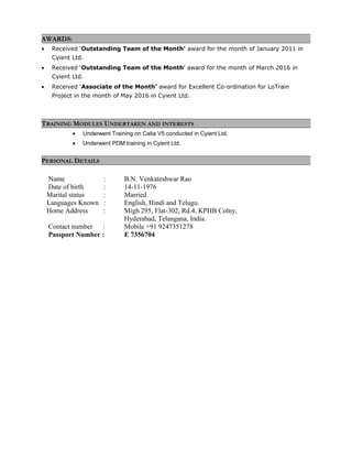 AWARDS:
• Received ‘Outstanding Team of the Month’ award for the month of January 2011 in
Cyient Ltd.
• Received ‘Outstanding Team of the Month’ award for the month of March 2016 in
Cyient Ltd.
• Received ‘Associate of the Month’ award for Excellent Co-ordination for LoTrain
Project in the month of May 2016 in Cyient Ltd.
TRAINING MODULES UNDERTAKEN AND INTERESTS
• Underwent Training on Catia V5 conducted in Cyient Ltd.
• Underwent PDM training in Cyient Ltd.
PERSONAL DETAILS
Name : B.N. Venkateshwar Rao
Date of birth : 14-11-1976
Marital status : Married
Languages Known : English, Hindi and Telugu.
Home Address : Migh 295, Flat-302, Rd.4, KPHB Colny,
Hyderabad, Telangana, India.
Contact number : Mobile +91 9247351278
Passport Number : E 7356704
 