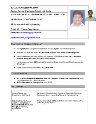 B.N.VENKATESHWAR RAO
Senior Design Engineer-Cyient Ltd, India
ME in MECHANICAL ENGINEERING-SPECIALIZATION
IN PRODUCTION ENGINEERING
BE in Mechanical Engineering
Total: 13+ Years Experience
venkatesh.bandari@cyient.com
venkateshwar_bn@yahoo.com
PROFESSIONAL EXPERIENCE SUMMARY
• Having 13+ years Design experience which includes 6 years in the Railway domain.
• Proficient in CATIA V5, Auto-CAD, Autodesk Inventor, Solid Works and Pro/Engineer.
• Hands on experience in Part, Drafting and Assembly of components in CATIA V5, Autodesk
Inventor, Auto-CAD, Solid Work’s and Pro/Engineer
• Hands on experience in 3D Modeling (Part Modeling, Sheet Metal, Surface Modeling, Assembly
& Drafting.)
• Hands on experience with ENOVIA 3DCOM & PDM.
ACADEMIC PROFILE
 ME in Mechanical Engineering-Specialization in Production Engineering from
Osmania University, Secunderabad.
 B.E in Mechanical Engineering from AMIE.
SOFTWARE SKILLS
Areas of Expertise
(Masters in CAD/CAM)
Parametric Modeling, Part Modeling, Assembly Modeling,
Surfacing, Sheet Metal, Drafting and Manufacturing.
CAD/CAM/CAE Software
expertise completed In
Central Institute of Tool
Design, Balanagar,
Hyderabad.
Pro/E, Catia V5, I-DEAS, Autodesk Inventor, Master CAM,
AutoCAD, Solid Works.
 