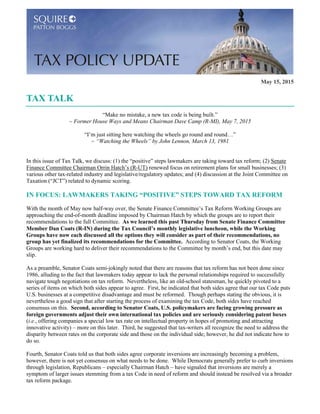 May 15, 2015
TAX TALK
“Make no mistake, a new tax code is being built.”
~ Former House Ways and Means Chairman Dave Camp (R-MI), May 7, 2015
“I’m just sitting here watching the wheels go round and round…”
~ “Watching the Wheels” by John Lennon, March 13, 1981
In this issue of Tax Talk, we discuss: (1) the “positive” steps lawmakers are taking toward tax reform; (2) Senate
Finance Committee Chairman Orrin Hatch’s (R-UT) renewed focus on retirement plans for small businesses; (3)
various other tax-related industry and legislative/regulatory updates; and (4) discussion at the Joint Committee on
Taxation (“JCT”) related to dynamic scoring.
IN FOCUS: LAWMAKERS TAKING “POSITIVE” STEPS TOWARD TAX REFORM
With the month of May now half-way over, the Senate Finance Committee’s Tax Reform Working Groups are
approaching the end-of-month deadline imposed by Chairman Hatch by which the groups are to report their
recommendations to the full Committee. As we learned this past Thursday from Senate Finance Committee
Member Dan Coats (R-IN) during the Tax Council’s monthly legislative luncheon, while the Working
Groups have now each discussed all the options they will consider as part of their recommendations, no
group has yet finalized its recommendations for the Committee. According to Senator Coats, the Working
Groups are working hard to deliver their recommendations to the Committee by month’s end, but this date may
slip.
As a preamble, Senator Coats semi-jokingly noted that there are reasons that tax reform has not been done since
1986, alluding to the fact that lawmakers today appear to lack the personal relationships required to successfully
navigate tough negotiations on tax reform. Nevertheless, like an old-school statesman, he quickly pivoted to a
series of items on which both sides appear to agree. First, he indicated that both sides agree that our tax Code puts
U.S. businesses at a competitive disadvantage and must be reformed. Though perhaps stating the obvious, it is
nevertheless a good sign that after starting the process of examining the tax Code, both sides have reached
consensus on this. Second, according to Senator Coats, U.S. policymakers are facing growing pressure as
foreign governments adjust their own international tax policies and are seriously considering patent boxes
(i.e., offering companies a special low tax rate on intellectual property in hopes of promoting and attracting
innovative activity) – more on this later. Third, he suggested that tax-writers all recognize the need to address the
disparity between rates on the corporate side and those on the individual side; however, he did not indicate how to
do so.
Fourth, Senator Coats told us that both sides agree corporate inversions are increasingly becoming a problem,
however, there is not yet consensus on what needs to be done. While Democrats generally prefer to curb inversions
through legislation, Republicans – especially Chairman Hatch – have signaled that inversions are merely a
symptom of larger issues stemming from a tax Code in need of reform and should instead be resolved via a broader
tax reform package.
 