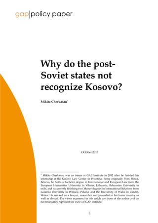 1
Why do the post-
Soviet states not
recognize Kosovo?
Mikita Cherkasau*
October 2013
*
Mikita Cherkasau was an intern at GAP Institute in 2012 after he finished his
internship at the Kosovo Law Center in Prishtina. Being originally from Minsk,
Belarus, he holds a Bachelor degree in International and European Law from the
European Humanities University in Vilnius, Lithuania, Belarusian University in
exile, and is currently finishing two Master degrees in International Relations from
Lazarski University in Warsaw, Poland, and the University of Wales in Cardiff,
Wales. He worked as a lawyer, researcher and journalist in his home country as
well as abroad. The views expressed in this article are those of the author and do
not necessarily represent the views of GAP Institute.
 