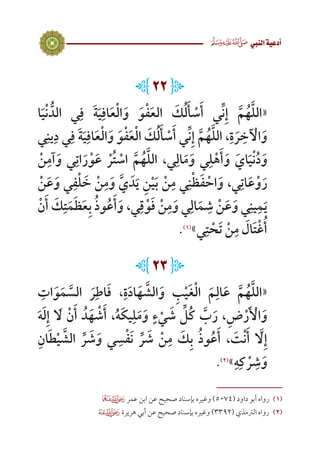 13
 ‫النيب‬‫أدعية‬
L22J
‫ا‬َ‫ي‬ْ‫ن‬ ُّ‫الد‬ ‫ي‬ِ‫ف‬ َ‫ة‬َ‫ي‬ِ‫اف‬َ‫ع‬ْ‫ل‬‫ا‬َ‫و‬ َ‫و‬ْ‫ف‬َ‫ع‬‫ال‬ َ‫ك‬ُ‫ل‬َ‫أ‬ ْ‫س‬َ‫أ‬ ‫ي‬ِّ‫ن‬ِ‫إ‬ َّ‫م‬ُ‫ه‬َّ‫ل‬‫«ال‬
‫ي‬ِ‫ين‬ِ‫د‬ ‫ي‬ِ‫ف‬ َ‫ة‬َ‫ي‬ِ‫اف‬َ‫ع‬ْ‫ل‬‫ا‬َ‫و‬ َ‫و‬ْ‫ف‬َ‫ع‬ْ‫ل‬‫ا‬ َ‫ك‬ُ‫ل‬َ‫أ‬ ْ‫س‬َ‫أ‬ ‫ي‬ِّ‫ن‬ِ‫إ‬ َّ‫م‬ُ‫ه‬َّ‫ل‬‫، ال‬ِ‫ة‬ َ‫ر‬ ِ‫خ‬ ْ‫آ‬‫ال‬َ‫و‬
ْ‫ن‬ِ‫آم‬َ‫و‬ ‫ي‬ِ‫ات‬َ‫ر‬ْ‫و‬َ‫ع‬ ْ‫ر‬ُ‫ت‬ ْ‫اس‬ َّ‫م‬ُ‫ه‬َّ‫ل‬‫ال‬ ،‫ي‬ِ‫ال‬َ‫م‬َ‫و‬ ‫ي‬ِ‫ل‬ْ‫ه‬َ‫أ‬َ‫و‬ َ‫اي‬َ‫ي‬ْ‫ن‬ُ‫د‬َ‫و‬
ْ‫ن‬َ‫ع‬َ‫و‬ ‫ي‬ِ‫ف‬ْ‫ل‬ َ‫خ‬ ْ‫ن‬ِ‫م‬َ‫و‬ َّ‫ي‬ َ‫د‬َ‫ي‬ ِ‫ن‬ْ‫ي‬َ‫ب‬ ْ‫ن‬ِ‫م‬ ‫ي‬ِ‫ن‬ْ‫ظ‬َ‫ف‬ ْ‫اح‬َ‫و‬ ،‫ي‬ِ‫ات‬َ‫ع‬ْ‫و‬َ‫ر‬
ْ‫ن‬َ‫أ‬ َ‫ك‬ِ‫ت‬َ‫م‬َ‫ظ‬َ‫ع‬ِ‫ب‬ ُ‫ذ‬‫و‬ُ‫ع‬َ‫أ‬َ‫و‬ ،‫ي‬ِ‫ق‬ْ‫و‬َ‫ف‬ ْ‫ن‬ِ‫م‬َ‫و‬ ‫ي‬ِ‫ال‬َ‫م‬ ِ‫ش‬ ْ‫ن‬َ‫ع‬َ‫و‬ ‫ي‬ِ‫ين‬ِ‫م‬َ‫ي‬
.)1(
»‫ي‬ِ‫ت‬ ْ‫ح‬َ‫ت‬ ْ‫ن‬ِ‫م‬ َ‫ال‬َ‫ت‬ْ‫غ‬ُ‫أ‬
L23J
ِ‫ات‬َ‫و‬َ‫م‬ َّ‫الس‬ َ‫ر‬ِ‫اط‬َ‫ف‬ ،ِ‫ة‬َ‫د‬‫ا‬َ‫ه‬ َّ‫الش‬َ‫و‬ ِ‫ب‬ْ‫ي‬َ‫غ‬ْ‫ل‬‫ا‬ َ‫م‬ِ‫ال‬َ‫ع‬ َّ‫م‬ُ‫ه‬َّ‫ل‬‫«ال‬
َ‫ه‬َ‫ل‬ِ‫إ‬ َ‫ا‬‫ل‬ ْ‫ن‬َ‫أ‬ ُ‫د‬َ‫ه‬ ْ‫ش‬َ‫أ‬ ،ُ‫ه‬َ‫ك‬‫ي‬ِ‫ل‬َ‫م‬َ‫و‬ ٍ‫ء‬ ْ‫ي‬ َ‫ش‬ ِّ‫ُل‬‫ك‬ َّ‫ب‬َ‫ر‬ ،ِ‫ض‬ْ‫ر‬َ ْ‫أ‬‫ال‬َ‫و‬
ِ‫ان‬َ‫ط‬ْ‫ي‬ َّ‫الش‬ ِّ‫ر‬ َ‫ش‬َ‫و‬ ‫ي‬ ِ‫س‬ْ‫ف‬َ‫ن‬ ِّ‫ر‬ َ‫ش‬ ْ‫ن‬ِ‫م‬ َ‫ك‬ِ‫ب‬ ُ‫ذ‬‫و‬ُ‫ع‬َ‫أ‬ ، َ‫ت‬ْ‫ن‬َ‫أ‬ َّ‫ا‬‫ل‬ِ‫إ‬
.)2(
»ِ‫ه‬ِ‫ك‬ ْ‫ر‬ ِ‫ش‬َ‫و‬
 ‫عمر‬ ‫ابن‬ ‫عن‬ ‫صحيح‬ ‫بإسناد‬ ‫وغيره‬ )5074( ‫داود‬ ‫أبو‬ ‫رواه‬ 	(((
 ‫هريرة‬ ‫أبي‬ ‫عن‬ ‫صحيح‬ ‫بإسناد‬ ‫وغيره‬ )3392( ‫الرتمذي‬ ‫رواه‬ 	(((
 