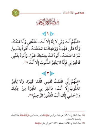 3
 ‫النيب‬‫أدعية‬
L1 J
،َ‫ك‬ ُ‫د‬ْ‫ب‬َ‫ع‬ ‫ا‬َ‫ن‬َ‫أ‬َ‫و‬ ‫ي‬ِ‫ن‬َ‫ت‬ْ‫ق‬َ‫ل‬ َ‫خ‬ ، َ‫نت‬َ‫أ‬ َّ‫ا‬‫ل‬ِ‫إ‬ َ‫ه‬َ‫ل‬ِ‫إ‬ َ‫ا‬‫ل‬ ‫ي‬ِّ‫ب‬َ‫ر‬ َ‫ت‬ْ‫ن‬َ‫أ‬ َّ‫م‬ُ‫ه‬َّ‫ل‬‫«ال‬
ْ‫ن‬ِ‫م‬ َ‫ك‬ِ‫ب‬ ُ‫ذ‬‫و‬ُ‫ع‬َ‫، أ‬ ُ‫ت‬ْ‫ع‬َ‫ط‬َ‫ت‬ ْ‫اس‬‫ا‬َ‫م‬ َ‫ك‬ِ‫د‬ْ‫ع‬َ‫و‬َ‫ و‬َ‫ك‬ِ‫د‬ْ‫ه‬َ‫ع‬ ‫ى‬َ‫ل‬َ‫ع‬‫ا‬َ‫ن‬َ‫أ‬َ‫و‬
‫ي‬ِ‫ب‬ْ‫ن‬ َ‫ذ‬ِ‫ب‬ ُ‫ء‬‫و‬ُ‫ب‬َ‫أ‬َ‫، و‬ َّ‫ي‬َ‫ل‬َ‫ع‬ َ‫ك‬ِ‫ت‬َ‫م‬ْ‫ع‬ِ‫ن‬ِ‫ب‬ َ‫ك‬َ‫ل‬ ُ‫ء‬‫و‬ُ‫ب‬َ‫، أ‬ ُ‫ت‬ْ‫ع‬َ‫ن‬ َ‫ص‬‫ا‬َ‫م‬ ِّ‫ر‬ َ‫ش‬
.)1(
» َ‫ت‬ْ‫ن‬َ‫أ‬ َّ‫ا‬‫ل‬ِ‫إ‬ َ‫وب‬ُ‫ن‬ ُّ‫الذ‬ ُ‫ر‬ِ‫ف‬ْ‫غ‬َ‫ي‬ َ‫ا‬‫ل‬ ُ‫ه‬َّ‫ن‬ِ‫إ‬َ‫ف‬ ‫ي‬ِ‫ل‬ ْ‫ر‬ِ‫ف‬ْ‫غ‬‫ا‬َ‫ف‬
L2J
ُ‫ر‬ِ‫ف‬ْ‫غ‬َ‫ي‬ َ‫ا‬‫ل‬َ‫و‬ ،‫ا‬ ً‫ير‬ِ‫َث‬‫ك‬ ‫ا‬ً‫م‬ْ‫ل‬ُ‫ظ‬ ‫ي‬ ِ‫س‬ْ‫ف‬َ‫ن‬ ُ‫ت‬ْ‫م‬َ‫ل‬َ‫ظ‬ ‫ي‬ِّ‫ن‬ِ‫إ‬ َّ‫م‬ُ‫ه‬َّ‫ل‬‫«ال‬
َ‫ك‬ِ‫د‬ْ‫ن‬ِ‫ع‬ ْ‫ن‬ِ‫م‬ ً‫ة‬ َ‫ر‬ِ‫ف‬ْ‫غ‬َ‫م‬ ‫ي‬ِ‫ل‬ ْ‫ر‬ِ‫ف‬ْ‫غ‬‫ا‬َ‫ف‬ ، َ‫ت‬ْ‫ن‬َ‫أ‬ َّ‫ا‬‫ل‬ِ‫إ‬  َ‫وب‬ُ‫ن‬ ُّ‫الذ‬
.)2(
»ُ‫يم‬ِ‫ح‬ َّ‫الر‬ ُ‫ور‬ُ‫ف‬َ‫غ‬ْ‫ل‬‫ا‬ َ‫ت‬ْ‫ن‬َ‫أ‬ ‫ك‬َّ‫ن‬ِ‫إ‬ ‫ي‬ِ‫ن‬ْ‫م‬ َ‫ح‬ْ‫ار‬َ‫و‬
‫الدعاء‬‫هذا‬‫النبي‬‫وصف‬‫وقد‬ ‫أوس‬‫بن‬‫شداد‬‫عن‬)6306(‫البخاري‬‫رواه‬ 	(((
.‫االستغفار‬ ‫سيد‬ ‫بأنه‬
 ‫بكر‬ ‫أبي‬ ‫عن‬ )6869( ‫ومسلم‬ )834( ‫البخاري‬ ‫رواه‬ 	(((
 