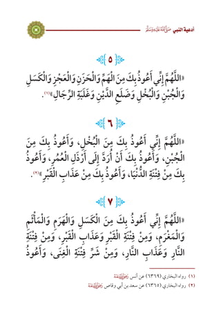 5
 ‫النيب‬‫أدعية‬
L5J
ِ‫ل‬ َ‫س‬َ‫ك‬ْ‫ل‬‫ا‬َ‫و‬ ِ‫ز‬ ْ‫ج‬َ‫ع‬ْ‫ل‬‫ا‬َ‫و‬ ِ‫ن‬َ‫ز‬ َ‫ح‬ْ‫ل‬‫ا‬َ‫و‬ ِّ‫م‬َ‫ه‬ْ‫ل‬‫ا‬ َ‫ن‬ِ‫م‬ َ‫ك‬ِ‫ب‬ُ‫ذ‬‫و‬ُ‫ع‬َ‫أ‬‫ي‬ِّ‫ن‬ِ‫إ‬ َّ‫م‬ُ‫ه‬َّ‫ل‬‫«ال‬
.)1(
»ِ‫ال‬ َ‫ج‬ ِّ‫الر‬ ِ‫ة‬َ‫ب‬َ‫ل‬َ‫غ‬َ‫و‬ ِ‫ن‬ْ‫ي‬ َّ‫ِ الد‬‫ع‬َ‫ل‬ َ‫ض‬َ‫ و‬ِ‫ل‬ ْ‫خ‬ُ‫ب‬ْ‫ل‬‫ا‬َ‫و‬ ِ‫ن‬ْ‫ب‬ ُ‫ج‬ْ‫ل‬‫ا‬َ‫و‬
L6J
َ‫ن‬ِ‫م‬ َ‫ك‬ِ‫ب‬ ُ‫ذ‬‫و‬ُ‫ع‬َ‫أ‬َ‫و‬ ،ِ‫ل‬ ْ‫خ‬ُ‫ب‬ْ‫ل‬‫ا‬ َ‫ن‬ِ‫م‬ َ‫ك‬ِ‫ب‬ ُ‫ذ‬‫و‬ُ‫ع‬َ‫أ‬ ‫ي‬ِّ‫ن‬ِ‫إ‬ َّ‫م‬ُ‫ه‬َّ‫ل‬‫«ال‬
ُ‫ذ‬‫و‬ُ‫ع‬َ‫أ‬َ‫، و‬ِ‫ر‬ُ‫م‬ُ‫ع‬ْ‫ل‬‫ ا‬ِ‫ل‬َ‫ذ‬ْ‫ر‬َ‫ى أ‬َ‫ل‬ِ‫إ‬ َّ‫د‬َ‫ر‬ُ‫أ‬ ْ‫ن‬َ‫أ‬ َ‫ك‬ِ‫ب‬ ُ‫ذ‬‫و‬ُ‫ع‬َ‫أ‬َ‫و‬ ،ِ‫ن‬ْ‫ب‬ ُ‫ج‬ْ‫ل‬‫ا‬
.)2(
»ِ‫ر‬ْ‫ب‬َ‫ق‬ْ‫ل‬‫ا‬ ِ‫اب‬ َ‫ذ‬َ‫ع‬ ْ‫ن‬ِ‫م‬ َ‫ك‬ِ‫ب‬ ُ‫ذ‬‫و‬ُ‫ع‬َ‫أ‬َ‫و‬ ،‫ا‬َ‫ي‬ْ‫ن‬ ُّ‫الد‬ ِ‫ة‬َ‫ن‬ْ‫ت‬ِ‫ف‬ ْ‫ن‬ِ‫م‬ َ‫ك‬ِ‫ب‬
L7J
ِ‫م‬َ‫ث‬ْ‫أ‬َ‫م‬ْ‫ل‬‫ا‬َ‫و‬ ِ‫م‬ َ‫ر‬َ‫ه‬ْ‫ل‬‫ا‬َ‫و‬ ِ‫ل‬ َ‫س‬َ‫ك‬ْ‫ل‬‫ا‬ َ‫ن‬ِ‫م‬ َ‫ك‬ِ‫ب‬ ُ‫ذ‬‫و‬ُ‫ع‬َ‫أ‬ ‫ي‬ِّ‫ن‬ِ‫إ‬ َّ‫م‬ُ‫ه‬َّ‫ل‬‫«ال‬
ِ‫ة‬َ‫ن‬ْ‫ت‬ِ‫ف‬ ْ‫ن‬ِ‫م‬َ‫و‬ ،ِ‫ر‬ْ‫ب‬َ‫ق‬ْ‫ل‬‫ا‬ ِ‫اب‬ َ‫ذ‬َ‫ع‬َ‫ و‬ِ‫ر‬ْ‫ب‬َ‫ق‬ْ‫ل‬‫ا‬ ِ‫ة‬َ‫ن‬ْ‫ت‬ِ‫ف‬ ْ‫ن‬ِ‫م‬َ‫و‬ ،ِ‫م‬ َ‫ر‬ْ‫غ‬َ‫م‬ْ‫ل‬‫ا‬َ‫و‬
ُ‫ذ‬‫و‬ُ‫ع‬َ‫أ‬َ‫و‬ ،‫ى‬َ‫ن‬ِ‫غ‬ْ‫ل‬‫ا‬ ِ‫ة‬َ‫ن‬ْ‫ت‬ِ‫ف‬ ِّ‫ر‬ َ‫ش‬ ْ‫ن‬ِ‫م‬َ‫و‬ ،ِ‫ار‬َّ‫ن‬‫ال‬ ِ‫اب‬ َ‫ذ‬َ‫ع‬َ‫و‬ ِ‫ار‬َّ‫ن‬‫ال‬
 ‫أنس‬ ‫عن‬ )6369( ‫البخاري‬ ‫رواه‬ 	(((
 ‫وقاص‬ ‫أبي‬ ‫بن‬ ‫سعد‬ ‫عن‬ )6365( ‫البخاري‬ ‫رواه‬ 	(((
 