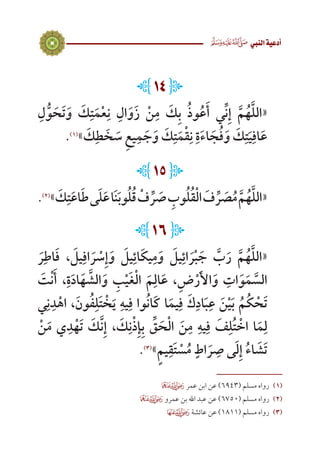 9
 ‫النيب‬‫أدعية‬
L14J
ِ‫ل‬ُّ‫و‬ َ‫ح‬َ‫ت‬َ‫و‬ َ‫ك‬ِ‫ت‬َ‫م‬ْ‫ع‬ِ‫ن‬ ِ‫ال‬َ‫و‬َ‫ز‬ ْ‫ن‬ِ‫م‬ َ‫ك‬ِ‫ب‬ ُ‫ذ‬‫و‬ُ‫ع‬َ‫أ‬ ‫ي‬ِّ‫ن‬ِ‫إ‬ َّ‫م‬ُ‫ه‬َّ‫ل‬‫«ال‬
.)1(
» َ‫ك‬ِ‫ط‬ َ‫خ‬ َ‫س‬ ِ‫ع‬‫ي‬ِ‫م‬ َ‫ج‬َ‫و‬ َ‫ك‬ِ‫ت‬َ‫م‬ْ‫ق‬ِ‫ن‬ ِ‫ة‬َ‫ء‬‫ا‬ َ‫ج‬ُ‫ف‬َ‫و‬ َ‫ك‬ِ‫ت‬َ‫ي‬ِ‫اف‬َ‫ع‬
L15J
.)2(
» َ‫ك‬ِ‫ت‬َ‫ع‬‫ا‬َ‫ط‬‫ى‬َ‫ل‬َ‫ع‬‫ا‬َ‫ن‬َ‫ب‬‫و‬ُ‫ل‬ُ‫ق‬ ْ‫ف‬ ِّ‫ر‬ َ‫ص‬ ِ‫وب‬ُ‫ل‬ُ‫ق‬ْ‫ل‬‫ا‬ َ‫ف‬ ِّ‫ر‬ َ‫ص‬ُ‫م‬ َّ‫م‬ُ‫ه‬َّ‫ل‬‫«ال‬
L16J
َ‫ر‬ِ‫اط‬َ‫ف‬ ، َ‫يل‬ِ‫اف‬ َ‫ر‬ ْ‫س‬ِ‫إ‬َ‫و‬ َ‫يل‬ِ‫ائ‬َ‫ك‬‫ي‬ِ‫م‬َ‫و‬ َ‫يل‬ِ‫ائ‬ َ‫ر‬ْ‫ب‬ َ‫ج‬ َّ‫ب‬َ‫ر‬ َّ‫م‬ُ‫ه‬َّ‫ل‬‫«ال‬
َ‫ت‬ْ‫ن‬َ‫أ‬ ،ِ‫ة‬َ‫د‬‫ا‬َ‫ه‬ َّ‫الش‬َ‫و‬ ِ‫ب‬ْ‫ي‬َ‫غ‬ْ‫ل‬‫ا‬ َ‫م‬ِ‫ال‬َ‫ع‬ ،ِ‫ض‬ْ‫ر‬َ‫أل‬‫ا‬َ‫و‬ ِ‫ات‬َ‫و‬َ‫م‬ َّ‫الس‬
‫ي‬ِ‫ن‬ِ‫د‬ْ‫اه‬ ،َ‫ون‬ُ‫ف‬ِ‫ل‬َ‫ت‬ ْ‫خ‬َ‫ي‬ ِ‫يه‬ِ‫ف‬ ‫وا‬ُ‫ن‬‫َا‬‫ك‬ ‫ا‬َ‫يم‬ِ‫ف‬ َ‫ك‬ِ‫اد‬َ‫ب‬ِ‫ع‬ َ‫ن‬ْ‫ي‬َ‫ب‬ ُ‫م‬ُ‫ك‬ ْ‫ح‬َ‫ت‬
ْ‫ن‬َ‫م‬ ‫ي‬ِ‫د‬ْ‫ه‬َ‫ت‬ َ‫ك‬َّ‫ن‬ِ‫إ‬ ، َ‫ك‬ِ‫ن‬ْ‫ذ‬ِ‫إ‬ِ‫ب‬ ِّ‫ق‬ َ‫ح‬ْ‫ل‬‫ا‬ َ‫ن‬ِ‫م‬ ِ‫يه‬ِ‫ف‬ َ‫ف‬ِ‫ل‬ُ‫ت‬ ْ‫اخ‬ ‫ا‬َ‫م‬ِ‫ل‬
.)3(
»ٍ‫م‬‫ي‬ِ‫ق‬َ‫ت‬ ْ‫س‬ُ‫م‬ ٍ‫اط‬ َ‫ر‬ ِ‫ص‬ ‫ى‬َ‫ل‬ِ‫إ‬ ُ‫ء‬‫ا‬ َ‫ش‬َ‫ت‬
 ‫عمر‬ ‫ابن‬ ‫عن‬ )6943( ‫مسلم‬ ‫رواه‬ 	(((
 ‫عمرو‬ ‫بن‬ ‫اهلل‬ ‫عبد‬ ‫عن‬ )6750( ‫مسلم‬ ‫رواه‬ 	(((
 ‫عائشة‬ ‫عن‬ )1811( ‫مسلم‬ ‫رواه‬ 	(((
 
