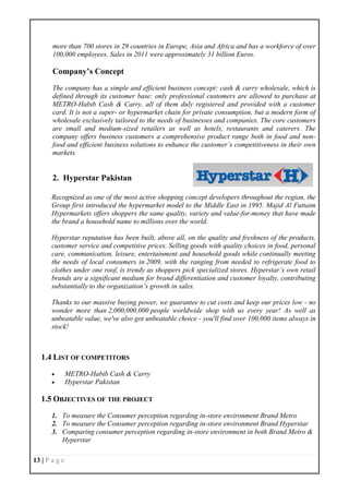 13 | P a g e
more than 700 stores in 29 countries in Europe, Asia and Africa and has a workforce of over
100,000 employees. Sales in 2011 were approximately 31 billion Euros.
Company’s Concept
The company has a simple and efficient business concept: cash & carry wholesale, which is
defined through its customer base: only professional customers are allowed to purchase at
METRO-Habib Cash & Carry, all of them duly registered and provided with a customer
card. It is not a super- or hypermarket chain for private consumption, but a modern form of
wholesale exclusively tailored to the needs of businesses and companies. The core customers
are small and medium-sized retailers as well as hotels, restaurants and caterers. The
company offers business customers a comprehensive product range both in food and non-
food and efficient business solutions to enhance the customer’s competitiveness in their own
markets.
2. Hyperstar Pakistan
Recognized as one of the most active shopping concept developers throughout the region, the
Group first introduced the hypermarket model to the Middle East in 1995. Majid Al Futtaim
Hypermarkets offers shoppers the same quality, variety and value-for-money that have made
the brand a household name to millions over the world.
Hyperstar reputation has been built, above all, on the quality and freshness of the products,
customer service and competitive prices. Selling goods with quality choices in food, personal
care, communication, leisure, entertainment and household goods while continually meeting
the needs of local consumers in 2009, with the ranging from needed to refrigerate food to
clothes under one roof, is trendy as shoppers pick specialized stores. Hyperstar’s own retail
brands are a significant medium for brand differentiation and customer loyalty, contributing
substantially to the organization’s growth in sales.
Thanks to our massive buying power, we guarantee to cut costs and keep our prices low - no
wonder more than 2,000,000,000 people worldwide shop with us every year! As well as
unbeatable value, we've also got unbeatable choice - you'll find over 100,000 items always in
stock!
1.4 LIST OF COMPETITORS
 METRO-Habib Cash & Carry
 Hyperstar Pakistan
1.5 OBJECTIVES OF THE PROJECT
1. To measure the Consumer perception regarding in-store environment Brand Metro
2. To measure the Consumer perception regarding in-store environment Brand Hyperstar
3. Comparing consumer perception regarding in-store environment in both Brand Metro &
Hyperstar
 