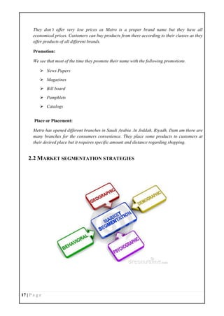 17 | P a g e
They don’t offer very low prices as Metro is a proper brand name but they have all
economical prices. Customers can buy products from there according to their classes as they
offer products of all different brands.
Promotion:
We see that most of the time they promote their name with the following promotions.
 News Papers
 Magazines
 Bill board
 Pamphlets
 Catalogs
Place or Placement:
Metro has opened different branches in Saudi Arabia .In Jeddah, Riyadh, Dam am there are
many branches for the consumers convenience. They place some products to customers at
their desired place but it requires specific amount and distance regarding shopping.
2.2 MARKET SEGMENTATION STRATEGIES
 
