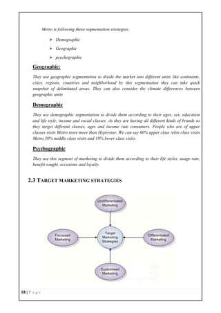 18 | P a g e
Metro is following these segmentation strategies:
 Demographic
 Geographic
 psychographic
Geographic:
They use geographic segmentation to divide the market into different units like continents,
cities, regions, countries and neighborhood by this segmentation they can take quick
snapshot of delimitated areas. They can also consider the climate differences between
geographic units
Demographic
They use demographic segmentation to divide them according to their ages, sex, education
and life style, income and social classes. As they are having all different kinds of brands so
they target different classes, ages and income rate consumers. People who are of upper
classes visits Metro store more than Hyperstar. We can say 60% upper class /elite class visits
Metro.30% middle class visits and 10% lower class visits.
Psychographic
They use this segment of marketing to divide them according to their life styles, usage rate,
benefit sought, occasions and loyalty.
2.3 TARGET MARKETING STRATEGIES
 