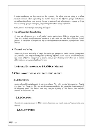 19 | P a g e
In target marketing you have to target the customers for whom you are going to produce
products/services. After segmenting the market based on the different groups and classes,
you will need to choose your targets. No one strategy will suit all consumers groups, so being
able to develop specific strategies for your target markets is very important.
Metro follows these Target marketing strategies:
 Un-differentiated marketing
As they are offering services to all social classes, age groups, different income level rates.
They are having un-differentiated products in the store as they have different brands
product in one place so people can buy according to their income rate, life style and social
classes.
 Focused marketing
Metro use focused marketing to target the varies age groups like senior citizens, young male
and females, kids .They focused people of having different social classes, income level and
life styles. Different categories of people can go for shopping over there as it carries
different types of brands of different prices.
IN-STORE ENVIRONMENT BRAND A (METRO)
2.4 THE PROMOTIONAL AND ECONOMIC EFFECT
2.4.1 DISCOUNTS
Metro offers different discounts in varies products. They offer special discounts buy 1 get 1
free, buy 2 get 1 free etc. They attract the customers offering discounts like if customers will
do shopping up-till 500 Rupees then they can get anything of 200 Rupees free and this
amount increases on n on.
2.4.2 COUPONS
There is no coupons system in Metro store .Customer use credit card and membership card
service.
2.4.3 LOW PRICE
 