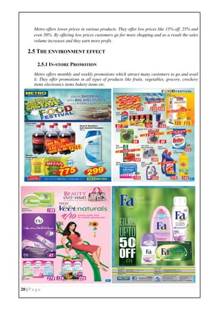 20 | P a g e
Metro offers lower prices in various products. They offer low prices like 15% off, 25% and
even 50%. By offering low prices customers go for more shopping and as a result the sales
volume increases and they earn more profit.
2.5 THE ENVIRONMENT EFFECT
2.5.1 IN-STORE PROMOTION
Metro offers monthly and weekly promotions which attract many customers to go and avail
it. They offer promotions in all types of products like fruits, vegetables, grocery, crockery
items electronics items bakery items etc.
 