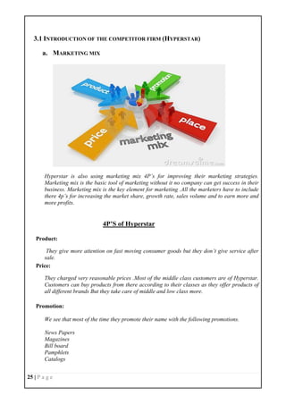 25 | P a g e
3.1 INTRODUCTION OF THE COMPETITOR FIRM (HYPERSTAR)
a. MARKETING MIX
Hyperstar is also using marketing mix 4P’s for improving their marketing strategies.
Marketing mix is the basic tool of marketing without it no company can get success in their
business. Marketing mix is the key element for marketing .All the marketers have to include
there 4p’s for increasing the market share, growth rate, sales volume and to earn more and
more profits.
4P’S of Hyperstar
Product:
They give more attention on fast moving consumer goods but they don’t give service after
sale.
Price:
They charged very reasonable prices .Most of the middle class customers are of Hyperstar.
Customers can buy products from there according to their classes as they offer products of
all different brands But they take care of middle and low class more.
Promotion:
We see that most of the time they promote their name with the following promotions.
News Papers
Magazines
Bill board
Pamphlets
Catalogs
 