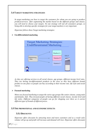 27 | P a g e
3.4 TARGET MARKETING STRATEGIES
In target marketing you have to target the customers for whom you are going to produce
products/services. After segmenting the market based on the different groups and classes,
you will need to choose your targets. No one strategy will suit all consumers groups, so
being able to develop specific strategies for your target markets is very important.
Hyperstar follows these Target marketing strategies:
 Un-differentiated marketing
As they are offering services to all social classes, age groups, different income level rates.
They are having un-differentiated products in the store as they have different brands
product in one place so people can buy according to their income rate, life style and social
classes.
 Focused marketing
Metro use focused marketing to target the varies age groups like senior citizens, young male
and females, kids .They focused people of having different social classes, income level and
life styles. Different categories of people can go for shopping over there as it carries
different types of brands of different prices.
3.5 THE PROMOTIONAL AND ECONOMIC EFFECTS
3.5.1 DISCOUNTS
Hyperstar offers discounts by attracting more and more customers and as a result sales
volume will go up and profit will increase and demand will rises. Hyperstar offers discounts
 