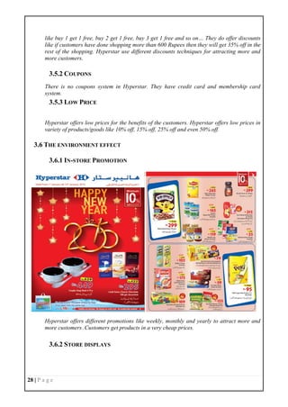 28 | P a g e
like buy 1 get 1 free, buy 2 get 1 free, buy 3 get 1 free and so on… They do offer discounts
like if customers have done shopping more than 600 Rupees then they will get 35% off in the
rest of the shopping. Hyperstar use different discounts techniques for attracting more and
more customers.
3.5.2 COUPONS
There is no coupons system in Hyperstar. They have credit card and membership card
system.
3.5.3 LOW PRICE
Hyperstar offers low prices for the benefits of the customers. Hyperstar offers low prices in
variety of products/goods like 10% off, 15% off, 25% off and even 50% off.
3.6 THE ENVIRONMENT EFFECT
3.6.1 IN-STORE PROMOTION
Hyperstar offers different promotions like weekly, monthly and yearly to attract more and
more customers .Customers get products in a very cheap prices.
3.6.2 STORE DISPLAYS
 