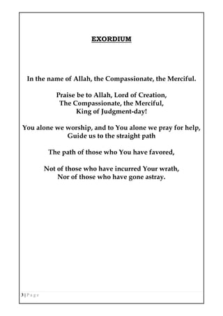 3 | P a g e
EXORDIUM
In the name of Allah, the Compassionate, the Merciful.
Praise be to Allah, Lord of Creation,
The Compassionate, the Merciful,
King of Judgment-day!
You alone we worship, and to You alone we pray for help,
Guide us to the straight path
The path of those who You have favored,
Not of those who have incurred Your wrath,
Nor of those who have gone astray.
 