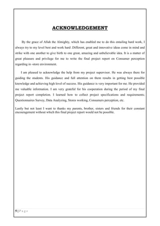 5 | P a g e
ACKNOWLEDGEMENT
By the grace of Allah the Almighty, which has enabled me to do this entailing hard work, I
always try to my level best and work hard .Different, great and innovative ideas come in mind and
strike with one another to give birth to one great, amazing and unbelievable idea. It is a matter of
great pleasure and privilege for me to write the final project report on Consumer perception
regarding in -store environment.
I am pleased to acknowledge the help from my project supervisor. He was always there for
guiding the students. His guidance and full attention on them results in getting best possible
knowledge and achieving high level of success. His guidance is very important for me. He provided
me valuable information. I am very grateful for his cooperation during the period of my final
project report completion. I learned how to collect project specifications and requirements;
Questionnaires Survey, Data Analyzing, Stores working, Consumers perception, etc.
Lastly but not least I want to thanks my parents, brother, sisters and friends for their constant
encouragement without which this final project report would not be possible.
 