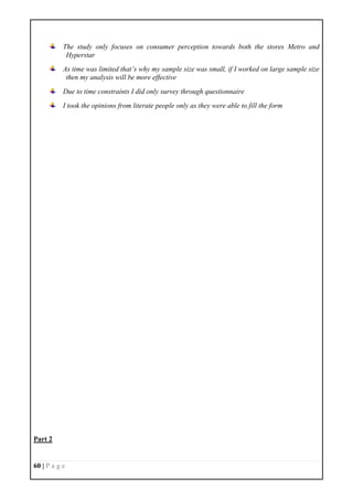 60 | P a g e
The study only focuses on consumer perception towards both the stores Metro and
Hyperstar
As time was limited that’s why my sample size was small, if I worked on large sample size
then my analysis will be more effective
Due to time constraints I did only survey through questionnaire
I took the opinions from literate people only as they were able to fill the form
Part 2
 