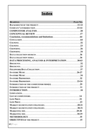 62 | P a g e
Index
HEADINGS PAGE NO.
BACKGROUND OF THE PROJECT……………….……………………………..11-12
COMPANY’S INTRODUCTION…………………….……………….…………..13-14
COMPETITOR ANALYSIS………………….…..……………………………28
CONCEPTUAL REVIEW …..…………………………………………..…….17
Conclusion, recommendations and limitations…………………...……….….64
CONCLUSION……………………………………….….…………………………64
COUPONS………………………………….………...……………………….…...32
COUPONS……………………………………………..…………………………..23
CROWDING……………………………………………..………………………...26
CROWDING……………………………………………..………………………...34
DATA COLLECTION SOURCES………………….………...………………..……..36
DATA COLLECTION TOOLS………………………………...…………..………...36
DATA PROCESSING, ANALYSIS & INTERPRETATION……………38-63
DISCOUNTS………………………….………………….………..………….……32
DISCOUNTS……………………………………………………….…….………...23
FIELDWORK/DATA COLLECTION…………………………………..……………37
IN-STORE MUSIC………………………………………….…………......…...26-27
IN-STORE MUSIC………………………………………….………….…………..34
IN-STORE PROMOTION……………………………………………….….………32
IN-STORE PROMOTION…………………………………….…………...….…23-24
INTRODUCTION OF THE COMPETITOR FIRM(S)………………….……..………..29
INTRODUCTION OF THE PROJECT………………………………………..………11
INTRODUCTION………………………………………………………………10
LIMITATIONS………………………………………..………….……
LIST OF COMPETITORS…………………………………………………….……14
LOW PRICE……………………………….………………………………..……32
LOW PRICE…………………………………………………………………........23
MARKET SEGMENTATION STRATEGIES………………………….…………...20-21
MARKET SEGMENTATION STRATEGIES…………………..……….…….....…30-31
MARKETING MIX……………………….………………..……….……….…29-30
MARKETING MIX………………………………………..…….……………...18-19
METHODOLOGY………………………..……………………………….…...35
OBJECTIVES OF THE PROJECT………………………….…………………….15
 