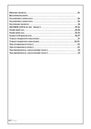 63 | P a g e
PRIMARY SOURCES…………………………..………………………………..…36
RECOMMENDATIONS………………………..……………..………….……….
SALESPEOPLE ASSISTANCE……...…………………………………….…..…......26
SALESPEOPLE ASSISTANCE…………………………….…………………….…..34
SECONDARY SOURCES……………………………….…………….…………..…36
SIGNIFICANCE OF THE PROJECT……………………………….…..……15-16
STORE DISPLAYS………………………………………….…………………..25-26
STORE DISPLAYS………………………………………………………..…….32-33
SUBJECTS/PARTICIPANTS………………………….………………..…..……36-37
TARGET MARKETING STRATEGIES………………………………………..…..…31
TARGET MARKETING STRATEGIES………………….………………….……22-23
THE ENVIRONMENT EFFECT…….……………………..……………….….…….32
THE ENVIRONMENT EFFECT……….………………….…………………….…...23
THE PROMOTIONAL AND ECONOMIC EFFECT………….……………..…….……32
THE PROMOTIONAL AND ECONOMIC EFFECT………………….……..…….……23
 