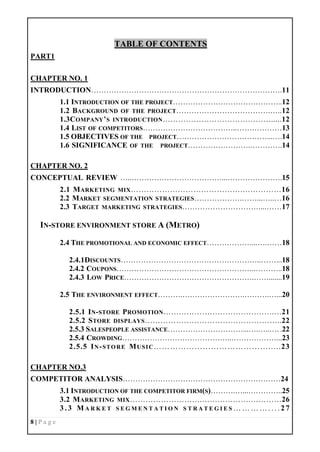 8 | P a g e
TABLE OF CONTENTS
PART1
CHAPTER NO. 1
INTRODUCTION………………………………………………………………….11
1.1 INTRODUCTION OF THE PROJECT……………………………………..12
1.2 BACKGROUND OF THE PROJECT……………………………….…..12
1.3COMPANY’S INTRODUCTION…………………………………….....12
1.4 LIST OF COMPETITORS………………………………..………………13
1.5 OBJECTIVES OF THE PROJECT………………………………...….14
1.6 SIGNIFICANCE OF THE PROJECT…………………….………….14
CHAPTER NO. 2
CONCEPTUAL REVIEW …..………………………………...………………….15
2.1 MARKETING MIX…………………………………….……………16
2.2 MARKET SEGMENTATION STRATEGIES……………….……...…..…16
2.3 TARGET MARKETING STRATEGIES…………………………....……17
IN-STORE ENVIRONMENT STORE A (METRO)
2.4 THE PROMOTIONAL AND ECONOMIC EFFECT………………...….……18
2.4.1DISCOUNTS………………………………………………..……...18
2.4.2 COUPONS………………………………………………..………..18
2.4.3 LOW PRICE…………………………………………….…….......19
2.5 THE ENVIRONMENT EFFECT……….…………………….……….…...20
2.5.1 IN-STORE PROMOTION…………………………………….…21
2.5.2 STORE DISPLAYS……………………………………………..22
2.5.3 SALESPEOPLE ASSISTANCE…………………………...….…..…. .22
2.5.4 CROWDING……………………………………..………………...23
2.5.5 IN-STORE MUSIC…………………………………….....23
CHAPTER NO.3
COMPETITOR ANALYSIS………………………………………………………24
3.1 INTRODUCTION OF THE COMPETITOR FIRM(S)……….…...…………..25
3.2 MARKETING MIX……………………….……………….…………26
3 . 3 M A R K E T S E G M E N T A T I O N S T R A T E G I E S … … … … . . . . 2 7
 