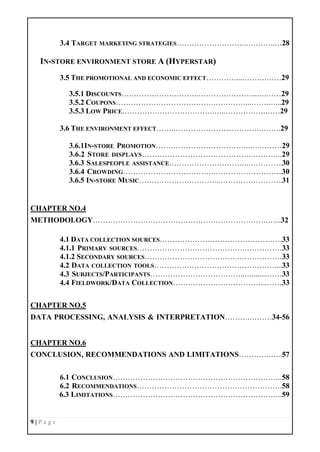 9 | P a g e
3.4 TARGET MARKETING STRATEGIES………………………..………..…28
IN-STORE ENVIRONMENT STORE A (HYPERSTAR)
3.5 THE PROMOTIONAL AND ECONOMIC EFFECT…………...……….……29
3.5.1 DISCOUNTS………………………….…………………...….……29
3.5.2 COUPONS………………………………….…………...…….…...29
3.5.3 LOW PRICE……………………………….…..…………….……29
3.6 THE ENVIRONMENT EFFECT…….…………………...………….…….29
3.6.1IN-STORE PROMOTION………………………………..….………29
3.6.2 STORE DISPLAYS……………………………………..………...29
3.6.3 SALESPEOPLE ASSISTANCE…………………………..…………..30
3.6.4 CROWDING……………………………….……………………...30
3.6.5 IN-STORE MUSIC…………………………..……………………..31
CHAPTER NO.4
METHODOLOGY…………………………………………………………….…...32
4.1 DATA COLLECTION SOURCES………………………………………….33
4.1.1 PRIMARY SOURCES…………………………………….……………33
4.1.2 SECONDARY SOURCES……………………………….………………33
4.2 DATA COLLECTION TOOLS…………………………………………....33
4.3 SUBJECTS/PARTICIPANTS………………………………..…........……33
4.4 FIELDWORK/DATA COLLECTION………………………………..……33
CHAPTER NO.5
DATA PROCESSING, ANALYSIS & INTERPRETATION……….………34-56
CHAPTER NO.6
CONCLUSION, RECOMMENDATIONS AND LIMITATIONS………….…..57
6.1 CONCLUSION…………………………………………………………..58
6.2 RECOMMENDATIONS………………………………………………….58
6.3 LIMITATIONS…………………………………………………………..59
 
