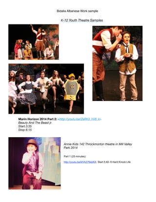 Bidalia Albanese Work sample
K-12 Youth Theatre Samples
!
!
!
!
!
!
!
!
!
Marin Horizon 2014 Part 2: <http://youtu.be/ZeRh3_hV6_k>
Beauty And The Beast jr.
Start 3:35
Stop 6:15
!
!
!
Annie Kids 142 Throckmorton theatre in Mill Valley
Park 2014
!!Part 1 (25 minutes):
http://youtu.be/kIVk27NsbKA Start 5:40- 8 Hard Knock Life
!!
!
!
!
 