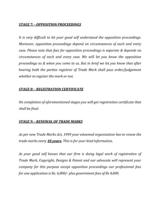 STAGE 7: - OPPOSITION PROCEEDINGS
It is very difficult to let your good self understand the opposition proceedings.
Moreover, opposition proceedings depend on circumstances of each and every
case. Please note that fees for opposition proceedings is separate & depends on
circumstances of each and every case. We will let you know the opposition
proceedings as & when you come to us. But in brief we let you know that after
hearing both the parties registrar of Trade Mark shall pass order/Judgement
whether to register the mark or not.
STAGE 8: - REGISTRATION CERTIFICATE
On completion of aforementioned stages you will get registration certificate that
shall be final.
STAGE 9: - RENEWAL OF TRADE MARKS
As per new Trade Marks Act, 1999 your esteemed organization has to renew the
trade marks every 10 years. This is for your kind information.
As your good self knows that our firm is doing legal work of registration of
Trade Mark, Copyright, Designs & Patent and our advocate will represent your
company for this purpose except opposition proceedings our professional fees
for one application is Rs. 6,000/- plus government fees of Rs 4,000.
 