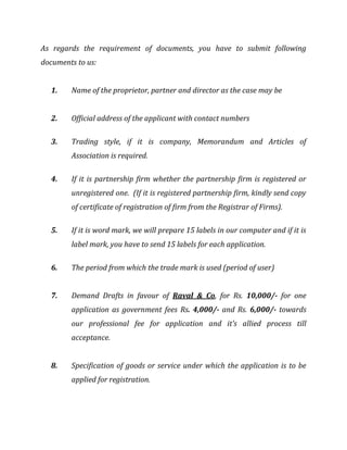 As regards the requirement of documents, you have to submit following
documents to us:
1. Name of the proprietor, partner and director as the case may be
2. Official address of the applicant with contact numbers
3. Trading style, if it is company, Memorandum and Articles of
Association is required.
4. If it is partnership firm whether the partnership firm is registered or
unregistered one. (If it is registered partnership firm, kindly send copy
of certificate of registration of firm from the Registrar of Firms).
5. If it is word mark, we will prepare 15 labels in our computer and if it is
label mark, you have to send 15 labels for each application.
6. The period from which the trade mark is used (period of user)
7. Demand Drafts in favour of Raval & Co, for Rs. 10,000/- for one
application as government fees Rs. 4,000/- and Rs. 6,000/- towards
our professional fee for application and it’s allied process till
acceptance.
8. Specification of goods or service under which the application is to be
applied for registration.
 