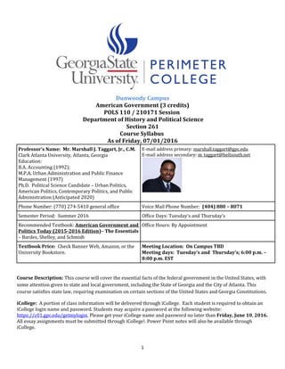 Dunwoody Campus
American Government (3 credits)
POLS 110 / 210171 Session
Department of History and Political Science
Section 261
Course Syllabus
As of Friday, 07/01/2016
Professor’s Name: Mr. Marshall J. Taggart, Jr., C.M.
Clark Atlanta University, Atlanta, Georgia
Education:
B.A. Accounting (1992);
M.P.A. Urban Administration and Public Finance
Management (1997)
Ph.D. Political Science Candidate – Urban Politics,
American Politics, Contemporary Politics, and Public
Administration (Anticipated 2020)
E-mail address primary: marshall.taggart@gpc.edu
E-mail address secondary: m_taggart@bellsouth.net
Phone Number: (770) 274-5410 general office Voice Mail Phone Number: (404) 880 – 8071
Semester Period: Summer 2016 Office Days: Tuesday’s and Thursday’s
Recommended Textbook: American Government and
Politics Today (2015-2016 Edition)– The Essentials
– Bardes, Shelley, and Schmidt
Office Hours: By Appointment
Textbook Price: Check Banner Web, Amazon, or the
University Bookstore.
Meeting Location: On Campus TBD
Meeting days: Tuesday’s and Thursday’s; 6:00 p.m. –
8:00 p.m. EST
Course Description: This course will cover the essential facts of the federal government in the United States, with
some attention given to state and local government, including the State of Georgia and the City of Atlanta. This
course satisfies state law, requiring examination on certain sections of the United States and Georgia Constitutions.
iCollege: A portion of class information will be delivered through iCollege. Each student is required to obtain an
iCollege login name and password. Students may acquire a password at the following website:
https://c01.gpc.edu/getmylogin. Please get your iCollege name and password no later than Friday, June 10, 2016.
All essay assignments must be submitted through iCollege!. Power Point notes will also be available through
iCollege.
1
 