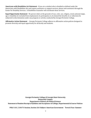 Americans with Disabilities Act Statement - If you are a student who is disabled as defined under the
Americans with Disabilities Act and require assistance or support services, please seek assistance through the
Center for Disability Services. A Disabilities Counselor will coordinate those services.
Equal Opportunity Statement - No person shall, on the grounds of race, color, sex, religion, creed, national origin,
age or disability be excluded from employment of, participation in, be denied the benefits of, or otherwise be
subjected to discrimination under any program or activity conducted by Georgia Perimeter College.
Affirmative Action Statement - Georgia Perimeter College adheres to affirmative action policies designed to
promote diversity and equal opportunity for all faculty and students.
Georgia Perimeter College @ Georgia State University
Dunwoody Campus
Department of History & Political Science
Statement of Student Receipt of Syllabus and Acceptance of College, Departmental & Course Policies
POLS 110 / 210171 Session; Section 261 Subject: American Government Term & Year: Summer
7
 