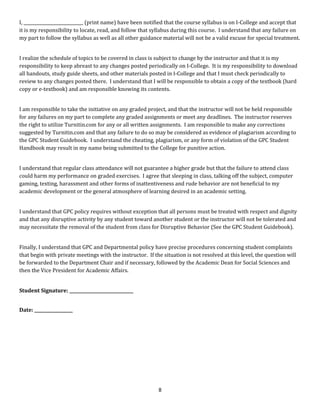 I, ____________________________ (print name) have been notified that the course syllabus is on I-College and accept that
it is my responsibility to locate, read, and follow that syllabus during this course. I understand that any failure on
my part to follow the syllabus as well as all other guidance material will not be a valid excuse for special treatment.
I realize the schedule of topics to be covered in class is subject to change by the instructor and that it is my
responsibility to keep abreast to any changes posted periodically on I-College. It is my responsibility to download
all handouts, study guide sheets, and other materials posted in I-College and that I must check periodically to
review to any changes posted there. I understand that I will be responsible to obtain a copy of the textbook (hard
copy or e-textbook) and am responsible knowing its contents.
I am responsible to take the initiative on any graded project, and that the instructor will not be held responsible
for any failures on my part to complete any graded assignments or meet any deadlines. The instructor reserves
the right to utilize Turnitin.com for any or all written assignments. I am responsible to make any corrections
suggested by Turnitin.com and that any failure to do so may be considered as evidence of plagiarism according to
the GPC Student Guidebook. I understand the cheating, plagiarism, or any form of violation of the GPC Student
Handbook may result in my name being submitted to the College for punitive action.
I understand that regular class attendance will not guarantee a higher grade but that the failure to attend class
could harm my performance on graded exercises. I agree that sleeping in class, talking off the subject, computer
gaming, texting, harassment and other forms of inattentiveness and rude behavior are not beneficial to my
academic development or the general atmosphere of learning desired in an academic setting.
I understand that GPC policy requires without exception that all persons must be treated with respect and dignity
and that any disruptive activity by any student toward another student or the instructor will not be tolerated and
may necessitate the removal of the student from class for Disruptive Behavior (See the GPC Student Guidebook).
Finally, I understand that GPC and Departmental policy have precise procedures concerning student complaints
that begin with private meetings with the instructor. If the situation is not resolved at this level, the question will
be forwarded to the Department Chair and if necessary, followed by the Academic Dean for Social Sciences and
then the Vice President for Academic Affairs.
Student Signature: ______________________________
Date: __________________
8
 