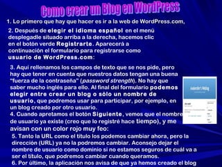 1. Lo primero que hay que hacer es ir a la web de WordPress.com,1. Lo primero que hay que hacer es ir a la web de WordPress.com,
2. Después de elegir el idioma español en el menú
desplegadle situado arriba a la derecha, hacemos clic
en el botón verde Registrarte. Aparecerá a
continuación el formulario para registrarse como
usuario de WordPress.com:
3. Aquí rellenamos los campos de texto que se nos pide, pero
hay que tener en cuenta que nuestros datos tengan una buena
“fuerza de la contraseña” (password strength). No hay que
saber mucho inglés para ello. Al final del formulario podemos
elegir entre crear un blog o sólo un nombre de
usuario, que podremos usar para participar, por ejemplo, en
un blog creado por otro usuario.
4. Cuando apretamos el botón Siguiente, vemos que el nombre
de usuario ya existe (creo que lo registré hace tiempo), y me
avisan con un color rojo muy feo:
5. Tanto la URL como el título los podemos cambiar ahora, pero la
dirección (URL) ya no la podremos cambiar. Aconsejo dejar el
nombre de usuario como dominio si no estamos seguros de cuál va a
ser el título, que podremos cambiar cuando queramos.
6. Por último, la aplicación nos avisa de que ya hemos creado el blog
 