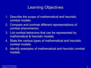 Approved for Public Release 
09-MDA-4814 (2 SEPT 09) 
Learning Objectives 
1. Describe the scope of mathematical and heuristic 
combat models. 
2. Compare and contrast different representations of 
combat phenomenon. 
3. List combat behaviors that can be represented by 
mathematical & heuristic models. 
4. State the various types of mathematical and heuristic 
combat models. 
5. Identify examples of mathematical and heuristic combat 
models. 
2 
 