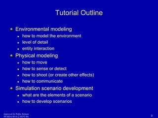 Tutorial Outline 
Environmental modeling 
 how to model the environment 
 level of detail 
 entity interaction 
Physical modeling 
 how to move 
 how to sense or detect 
 how to shoot (or create other effects) 
 how to communicate 
Simulation scenario development 
 what are the elements of a scenario 
 how to develop scenarios 
Approved for Public Release 
09-MDA-4814 (2 SEPT 09) 3 
 