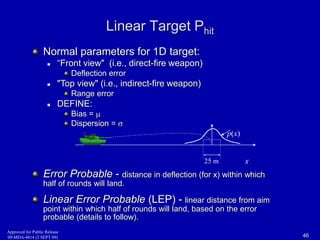 Linear Target Phit 
Normal parameters for 1D target: 
 “Front view" (i.e., direct-fire weapon) 
Deflection error 
 "Top view" (i.e., indirect-fire weapon) 
Range error 
 DEFINE: 
Bias =  
Dispersion =  
x 
p(x) 
25 m 
Error Probable - distance in deflection (for x) within which 
half of rounds will land. 
Linear Error Probable (LEP) - linear distance from aim 
point within which half of rounds will land, based on the error 
probable (details to follow). 
Approved for Public Release 
09-MDA-4814 (2 SEPT 09) 46 
 