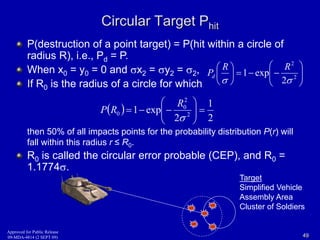 Circular Target Phit 
 
P(destruction of a point target) = P(hit within a circle of 
radius R), i.e., P= P. 
d When x= y= 0 and x= y= , 
 
0 0 2 2 2   If Ris the radius of a circle for which 
0 R R 
  
1 exp 
  
 
 
 
 
 
 
2 
2 
Pd 
  
1 
2 
2 
0 
 
 
R 
0    
  
   
1 exp 2 
2 
 
 
 
P R 
then 50% of all impacts points for the probability distribution P(r) will 
fall within this radius r ≤ R0. 
R0 is called the circular error probable (CEP), and R0 = 
1.1774. 
 
  
 
2 
Target 
Simplified Vehicle 
Assembly Area 
Cluster of Soldiers 
Approved for Public Release 
09-MDA-4814 (2 SEPT 09) 49 
 