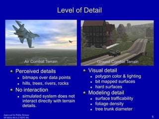 Level of Detail 
Air Combat Terrain Ground Combat Terrain 
Perceived details 
 bitmaps over data points 
 hills, trees, rivers, rocks 
No interaction 
 simulated system does not 
interact directly with terrain 
details. 
Visual detail 
 polygon color & lighting 
 bit mapped surfaces 
 hard surfaces 
Modeling detail 
 surface trafficability 
 foliage density 
 tree trunk diameter 
Approved for Public Release 
09-MDA-4814 (2 SEPT 09) 5 
 