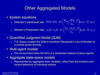 Approved for Public Release 
09-MDA-4814 (2 SEPT 09) 
Other Aggregated Models 
Epstein equations 
 Defender’s withdrawal rate: 
 Attacker’s Prosecution rate: 
Quantified Judgment Model (QJM) 
  
    
 
aT g 
 
 
 
 
 
 T.N. Dupuy created the QJM to transform Clausewitz’s Law of Number to 
a combat power formula. 
Multi-agent models 
 The environment takes the form of a distributed network of place agents. 
Aggregate state-space models 
 Represented by aggregate state variables, rather than the locations and 
current behaviors of individual entities 
57 
    
  
    
    
  
    a aT 
aT 
g g 
d dT 
dT 
t 
t 
t t 
t 
W W t 
W t W t 
  
 
  
  
 
    
 
 
   
    
 
  
 
 
   
1 
1 
1 
1 
1 
1 
1 max 
 