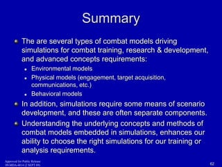 Summary 
The are several types of combat models driving 
simulations for combat training, research & development, 
and advanced concepts requirements: 
 Environmental models 
 Physical models (engagement, target acquisition, 
communications, etc.) 
 Behavioral models 
In addition, simulations require some means of scenario 
development, and these are often separate components. 
Understanding the underlying concepts and methods of 
combat models embedded in simulations, enhances our 
ability to choose the right simulations for our training or 
analysis requirements. 
Approved for Public Release 
09-MDA-4814 (2 SEPT 09) 62 
 
