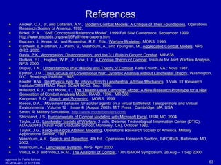 References 
Ancker, C.J., Jr. and Gafarian, A.V., Modern Combat Models: A Critique of Their Foundations, Operations 
Research Society of America, 1992. 
Birkel, P. A., "SNE Conceptual Reference Model", 1999 Fall SIW Conference, September 1999. 
http://www.sisostds.org/siw/98Fall/view-papers.htm 
Bracken, J., Kress, M. and Rosenthal, R.E., Eds., Warfare Modeling, MORS, 1995. 
Caldwell, B, Hartman, J., Parry, S., Washburn, A., and Youngren, M., Aggregated Combat Models. NPS 
ORD, 2000. 
Davis, P.K., Aggregation, Disaggregation, and the 3:1 Rule in Ground Combat. MR-638 
DuBois, E.L., Hughes, W.P., Jr., Low, L.J., A Concise Theory of Combat, Institute for Joint Warfare Analysis, 
NPS, 2000. 
Dupuy, T.N., Understanding War: History and Theory of Combat, Falls Church, VA.: Nova 1987. 
Epstein, J.M., The Calculus of Conventional War: Dynamic Analysis without Lanchester Theory, Washington, 
D.C., Brookings Institute, 1985. 
Fowler, B.W., De Physica Beli: An Introduction to Lanchestrial Attrition Mechanics, 3 Vols. IIT Research 
Institute/DMSTTIAC, Rept. SOAR 96-03, Sep. 1996. 
Hillestad, R.J., and Moore, L., The Theater-Level Campaign Model: A New Research Prototype for a New 
Generation of Combat Analysis Model, RAND, 1996. MR-388 
Koopman, B.O., Search and Screening, MORS, 1999. 
Reece, D.A., Movement behavior for soldier agents on a virtual battlefield, Teleoperators and Virtual 
Environments , Volume 12 , Issue 4 (August 2003). MIT Press Cambridge, MA, USA 
Smith, R. Military Simulation, http://www.modelbenders.com/ 
Strickland, J.S., Fundamentals of Combat Modeling with Microsoft Excel, USALMC, 2004. 
Taylor, J.G., Lanchester Models of Warfare, 2 Vols, Defense Technological Information Center (DTIC), 
ADA090843 (Naval Post Graduate School, Monterey, CA), October 1980. 
Taylor, J.G., Force-on-Force Attrition Modeling, Operations Research Society of America, Military 
Applications Section, 1981. 
Washburn, A.R., Search and Detection, 4th Ed., Operations Research Section, INFORMS, Baltimore, MD, 
2002. 
Washburn, A., Lanchester Systems, NPS, April 2000. 
Volluz, R.J. and Volluz, R.M., The Anatomy of Combat, 17th ISMOR Symposium, 28 Aug – 1 Sep 2000. 
Approved for Public Release 
09-MDA-4814 (2 SEPT 09) 63 
