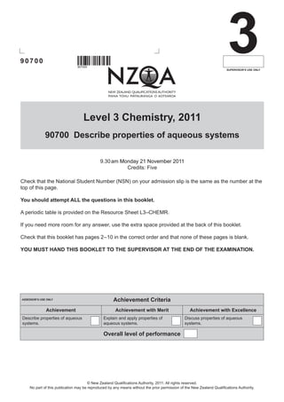 90700
                                907000
                                                                                                                        3
                                                                                                                       SUPERVISOR’S USE ONLY




                                   Level 3 Chemistry, 2011
              90700 Describe properties of aqueous systems

                                             9.30 ��������������������������
                                                 am������������������������
                                                     Monday 21 November 2011
                                                       Credits: Five

Check that the National Student Number (NSN) on your admission slip is the same as the number at the
top of this page.

You should attempt ALL the questions in this booklet.

A periodic table is provided on the Resource Sheet L3–CHEMR.

If you need more room for any answer, use the extra space provided at the back of this booklet.

Check that this booklet has pages 2    0 in the correct order and that none of these pages is blank.
                                   –1

YOU MUST HAND THIS BOOKLET TO THE SUPERVISOR AT THE END OF THE EXAMINATION.




ASSESSOR’S USE ONLY                                  Achievement Criteria
              Achievement                             Achievement with Merit                      Achievement with Excellence
Describe properties of aqueous                 Explain and apply properties of                 Discuss properties of aqueous
systems.                                       aqueous systems.                                systems.

                                               Overall level of performance




                                       © New Zealand Qualifications Authority, 2011. All rights reserved.
    No part of this publication may be reproduced by any means without the prior permission of the New Zealand Qualifications Authority.
 