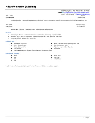 Matthew Everett (Resume)
10257 SpringStone Rd, McCordsville IN 46055
www.linkedin.com/in/MatthewJEverett
Home: 317-589-8648 – meverett31@msn.com
3 | P a g e
1998 – 2000
Sr. Programmer
Boeing
Anaheim, CA.
Lead programmer – Developed flight training simulations to teach pilots basic controls and emergency procedures for the Boeing 777.
1997- 1998
Programmer
Jostens Learning
San Diego, CA.
Worked with a team of 3 to develop highly interactive K-12 Math courses.
Education
 University of Phoenix – Bachelors of Science in Information Technology September 2004
 Served in the US Navy as a Helicopter Combat Instructor 1987-1997 (Reserve: 1997-2002)
 Helix High School, La Mesa, Ca. – June, 1987
Computer Skills
 SharePoint 2007/2010  Adobe LiveCycle (Smart Forms/Dynamic PDF)
 Entire Microsoft suite  Web Development tools
 Adobe Creative Suite  PC/Server repair and configuration
 Documentum  Photoshop
 Learning Management Systems (SuccessFactors, Cornerstone, SAP)
Programming Languages
 Basic  Visual Basic
 Java
 ASP
 JavaScript
 HTML/HTML5
 SQL
* References, performance evaluations, and personal recommendations available on request
 