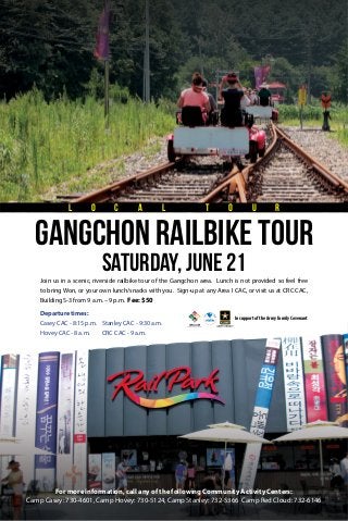 Join us in a scenic, riverside railbike tour of the Gangchon area. Lunch is not provided so feel free
to bring Won, or your own lunch/snacks with you. Sign-up at any Area I CAC, or visit us at CRC CAC,
Building S-3 from 9 a.m. – 9 p.m. Fee: $50
In support of the Army Family Covenant
saturday, June 21
GangChon Railbike tour
L O C A L T O U R
Departure times:
Casey CAC - 8:15 p.m.
Hovey CAC - 8 a.m.
Stanley CAC - 9:30 a.m.
CRC CAC - 9 a.m.
For more information, call any of the following Community Activity Centers:
Camp Casey: 730-4601, Camp Hovey: 730-5124, Camp Stanley: 732-5366 Camp Red Cloud: 732-6146
 