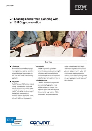 Case Study




     VR Leasing accelerates planning with
     an IBM Cognos solution




                                                                      Overview

     	 Challenge                                      	 Solution                                   greater	complexity	and	more	users	–	
     	   Accelerate	and	improve	the	com	 any’s	
                                       p                 An	IBM	Cognos	TM1	system	that	              90%	time	saving	in	the	consolidation	of	
         planning	process,	replac	ng	its	existing	
                                 i                       streamlined	and	speeded	up	planning	for	    planning	data	and	around	a	further	60%	
         spreadsheet-based	planning,	and	link	           VR	Leasing,	and	improved	reporting,	        in	the	creation	of	analyses;	ability	to	
         field	sales	staff	directly	to	the	planning	     incorporating	financial	calculations	and	   compare	actual	data	and	planning	data	in	
         application	                                    introducing	ad	hoc	and	tailored	reports     the	same	application;	familiar	Microsoft®	
                                                       	 Key Benefits                               Excel®	interface
     	 Why IBM?
                                                         “What-if”	planning	and	comparison	of	
         The	IBM®	Cognos®	TM1	solution	offered	
                                                         scenarios	at	all	aggregation	levels;	
         a	single,	comprehensive	system,	the	
                                                         ad-hoc	analyses	and	dynamic,	con-	
         “best	IT	infrastructure	available	on	the	
                                                         figurable	reports	with	short	response	
         market,”	with	its	high-performance	and	
                                                         times,	even	for	large	volumes	of	data;	
         flexible	Turbo	Integrator	extract,	
                                                         considerably	faster	planning	despite	
         transform	and	load	(ETL)	tool	to	handle	
         automatic	data	imports	and	exports
 