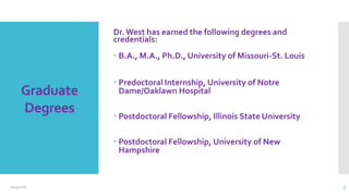 Graduate
Degrees
Dr. West has earned the following degrees and
credentials:
 B.A., M.A., Ph.D., University of Missouri-St. Louis
 Predoctoral Internship, University of Notre
Dame/Oaklawn Hospital
 Postdoctoral Fellowship, Illinois State University
 Postdoctoral Fellowship, University of New
Hampshire
2/24/2016 5
 
