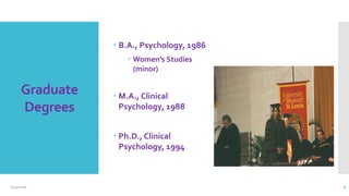 Graduate
Degrees
 B.A., Psychology, 1986
 Women’s Studies
(minor)
 M.A., Clinical
Psychology, 1988
 Ph.D., Clinical
Psychology, 1994
 Me being hooded
2/24/2016 6
 