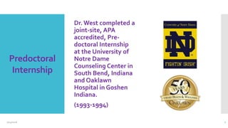 Predoctoral
Internship
Dr. West completed a
joint-site, APA
accredited, Pre-
doctoral Internship
at the University of
Notre Dame
Counseling Center in
South Bend, Indiana
and Oaklawn
Hospital in Goshen
Indiana.
(1993-1994)
2/24/2016 7
 